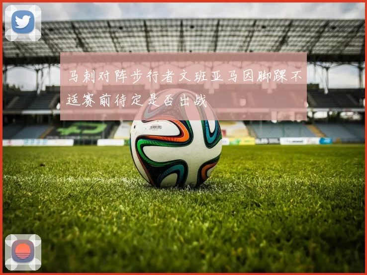 马刺对阵步行者文班亚马因脚踝不适赛前待定是否出战