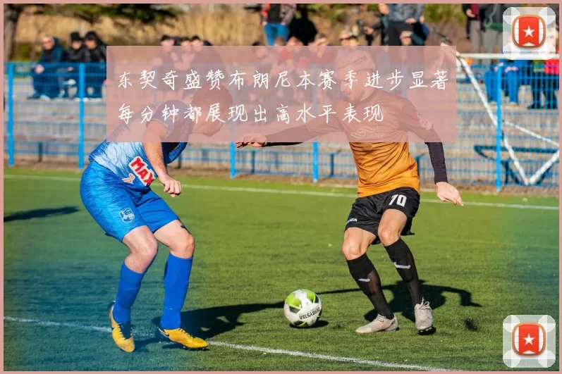 东契奇盛赞布朗尼本赛季进步显著每分钟都展现出高水平表现