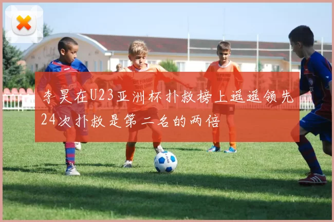 李昊在U23亚洲杯扑救榜上遥遥领先24次扑救是第二名的两倍