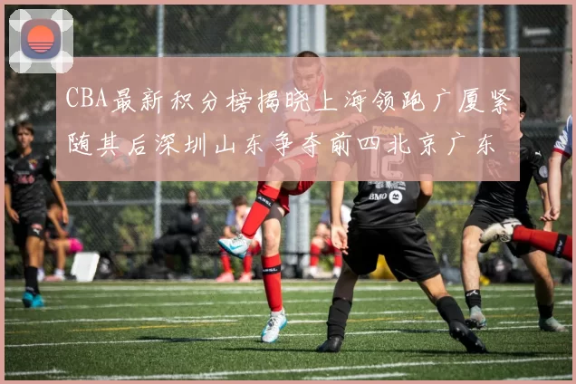 CBA最新积分榜揭晓上海领跑广厦紧随其后深圳山东争夺前四北京广东稳居前列