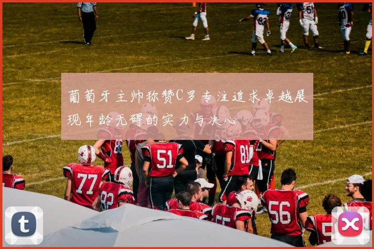 葡萄牙主帅称赞C罗专注追求卓越展现年龄无碍的实力与决心