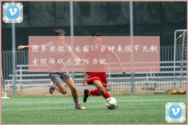 图多尔称马竞前15分钟表现罕见剩余时间双方势均力敌