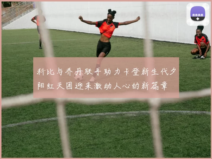 科比与乔丹联手助力卡登新生代夕阳红天团迎来激动人心的新篇章