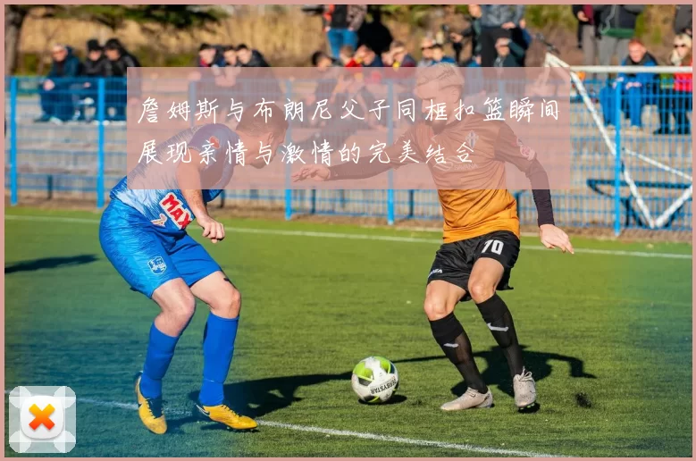 詹姆斯与布朗尼父子同框扣篮瞬间展现亲情与激情的完美结合