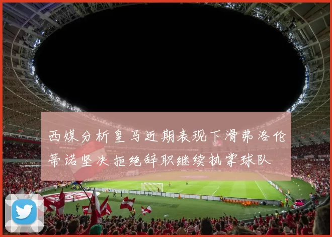 西媒分析皇马近期表现下滑弗洛伦蒂诺坚决拒绝辞职继续执掌球队