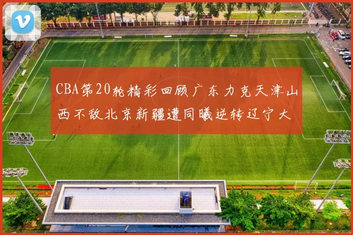 CBA第20轮精彩回顾广东力克天津山西不敌北京新疆遭同曦逆转辽宁大胜四川