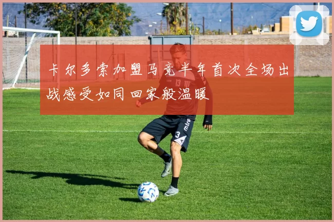 卡尔多索加盟马竞半年首次全场出战感受如同回家般温暖