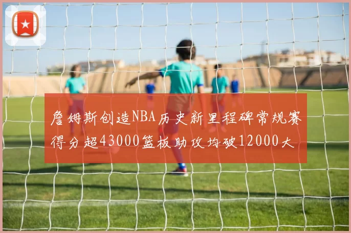 詹姆斯创造NBA历史新里程碑常规赛得分超43000篮板助攻均破12000大关