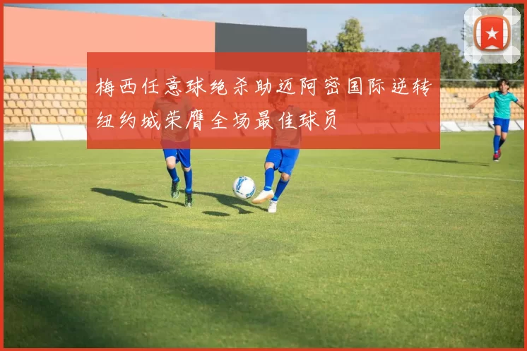 梅西任意球绝杀助迈阿密国际逆转纽约城荣膺全场最佳球员
