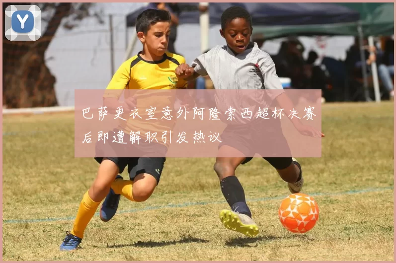 巴萨更衣室意外阿隆索西超杯决赛后即遭解职引发热议