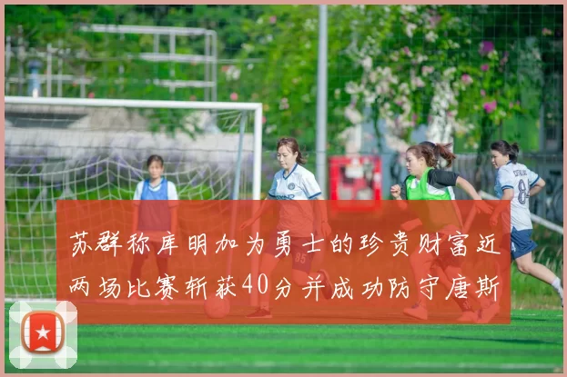 苏群称库明加为勇士的珍贵财富近两场比赛斩获40分并成功防守唐斯
