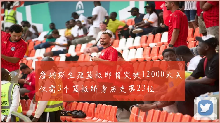 詹姆斯生涯篮板即将突破12000大关仅需3个篮板跻身历史第23位