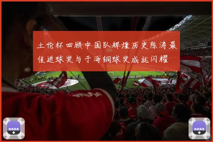土伦杯回顾中国队辉煌历史陈涛最佳进球奖与于海铜球奖成就闪耀
