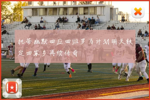 托蒂幽默回应回归罗马计划明天铁定回家乡再续传奇
