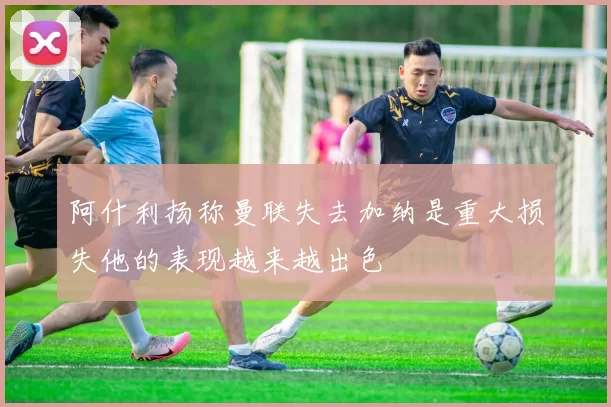 阿什利扬称曼联失去加纳是重大损失他的表现越来越出色