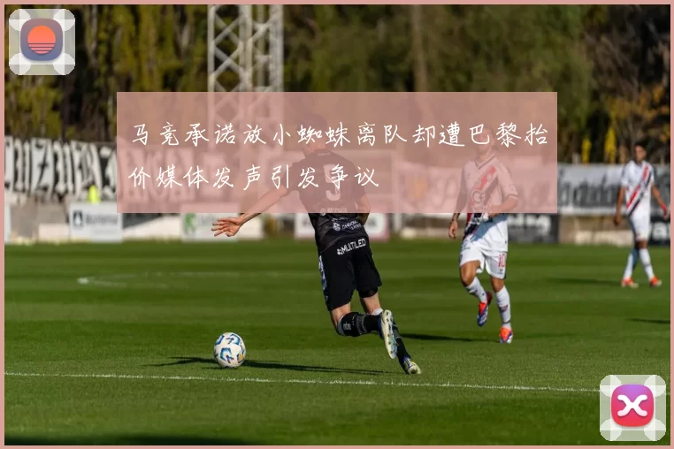 马竞承诺放小蜘蛛离队却遭巴黎抬价媒体发声引发争议