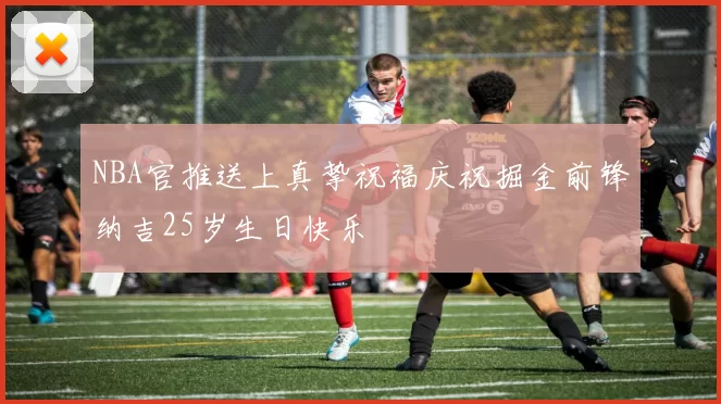 NBA官推送上真挚祝福庆祝掘金前锋纳吉25岁生日快乐