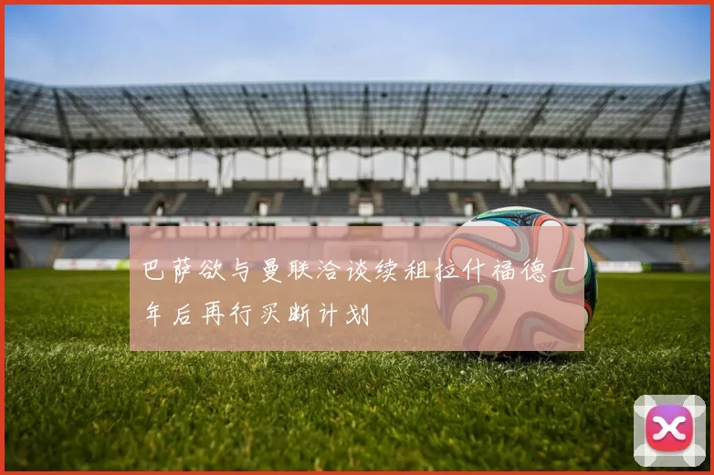 巴萨欲与曼联洽谈续租拉什福德一年后再行买断计划
