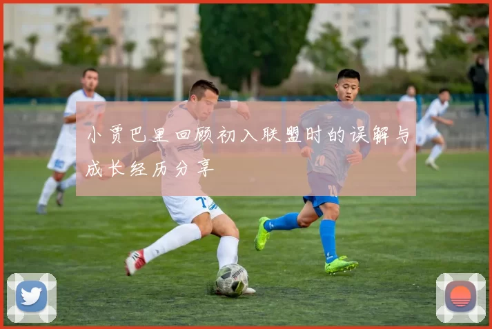 小贾巴里回顾初入联盟时的误解与成长经历分享