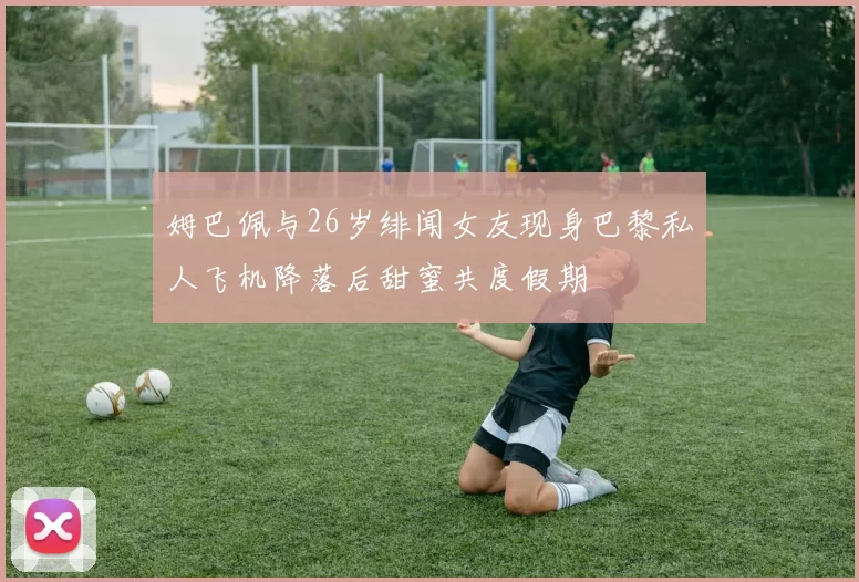 姆巴佩与26岁绯闻女友现身巴黎私人飞机降落后甜蜜共度假期