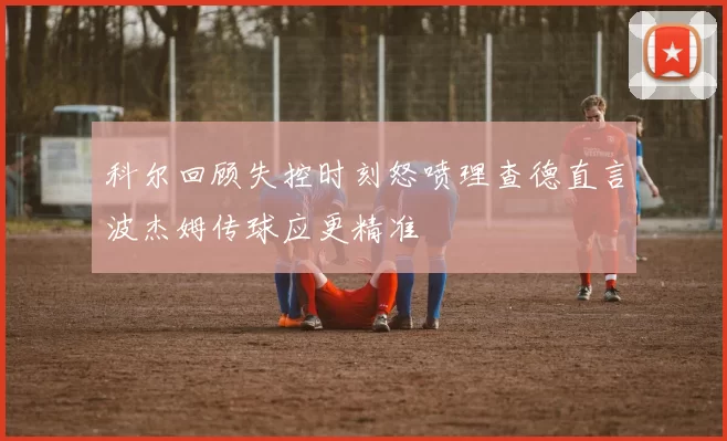 科尔回顾失控时刻怒喷理查德直言波杰姆传球应更精准