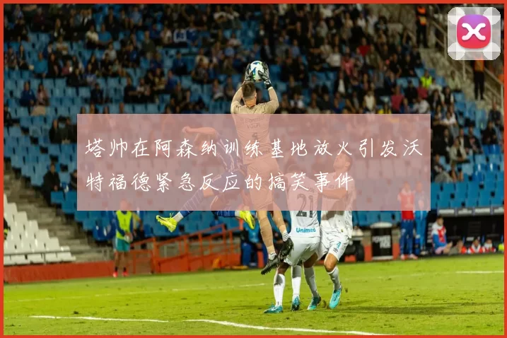 塔帅在阿森纳训练基地放火引发沃特福德紧急反应的搞笑事件