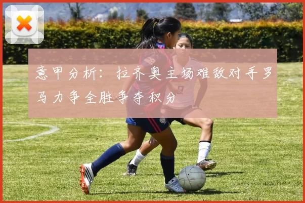 意甲分析：拉齐奥主场难敌对手罗马力争全胜争夺积分