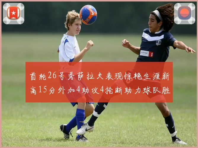 首轮26号秀萨拉夫表现惊艳生涯新高15分外加4助攻4抢断助力球队胜利